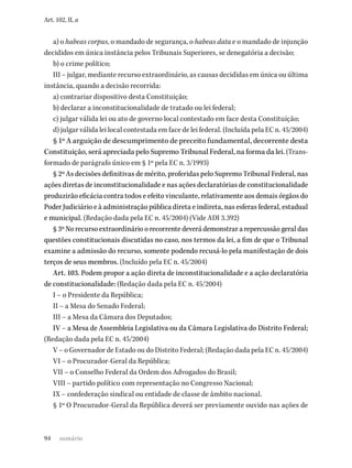 94
Art. 102, II, a
a) o habeas corpus, o mandado de segurança, o habeas data e o mandado de injunção
decididos em única instância pelos Tribunais Superiores, se denegatória a decisão;
b) o crime político;
III – julgar, mediante recurso extraordinário, as causas decididas em única ou última
instância, quando a decisão recorrida:
a) contrariar dispositivo desta Constituição;
b) declarar a inconstitucionalidade de tratado ou lei federal;
c) julgar válida lei ou ato de governo local contestado em face desta Constituição;
d) julgar válida lei local contestada em face de lei federal. (Incluída pela EC n. 45/2004)
§ 1º A arguição de descumprimento de preceito fundamental, decorrente desta
Constituição, será apreciada pelo Supremo Tribunal Federal, na forma da lei. (Trans-
formado de parágrafo único em § 1º pela EC n. 3/1993)
§ 2º As decisões definitivas de mérito, proferidas pelo Supremo Tribunal Federal, nas
ações diretas de inconstitucionalidade e nas ações declaratórias de constitucionalidade
produzirão eficácia contra todos e efeito vinculante, relativamente aos demais órgãos do
Poder Judiciário e à administração pública direta e indireta, nas esferas federal, estadual
e municipal. (Redação dada pela EC n. 45/2004) (Vide ADI 3.392)
§ 3º No recurso extraordinário o recorrente deverá demonstrar a repercussão geral das
questões constitucionais discutidas no caso, nos termos da lei, a fim de que o Tribunal
examine a admissão do recurso, somente podendo recusá-lo pela manifestação de dois
terços de seus membros. (Incluído pela EC n. 45/2004)
Art. 103. Podem propor a ação direta de inconstitucionalidade e a ação declaratória
de constitucionalidade: (Redação dada pela EC n. 45/2004)
I – o Presidente da República;
II – a Mesa do Senado Federal;
III – a Mesa da Câmara dos Deputados;
IV – a Mesa de Assembleia Legislativa ou da Câmara Legislativa do Distrito Federal;
(Redação dada pela EC n. 45/2004)
V – o Governador de Estado ou do Distrito Federal; (Redação dada pela EC n. 45/2004)
VI – o Procurador-Geral da República;
VII – o Conselho Federal da Ordem dos Advogados do Brasil;
VIII – partido político com representação no Congresso Nacional;
IX – confederação sindical ou entidade de classe de âmbito nacional.
§ 1º O Procurador-Geral da República deverá ser previamente ouvido nas ações de
sumário
 