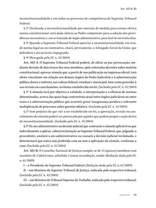 95
Art. 103-B, III
inconstitucionalidade e em todos os processos de competência do Supremo Tribunal
Federal.
§ 2º Declarada a inconstitucionalidade por omissão de medida para tornar efetiva
norma constitucional, será dada ciência ao Poder competente para a adoção das provi-
dências necessárias e, em se tratando de órgão administrativo, para fazê-lo em trinta dias.
§ 3º Quando o Supremo Tribunal Federal apreciar a inconstitucionalidade, em tese,
de norma legal ou ato normativo, citará, previamente, o Advogado-Geral da União, que
defenderá o ato ou texto impugnado.
§ 4º (Revogado pela EC n. 45/2004)
Art. 103-A. O Supremo Tribunal Federal poderá, de ofício ou por provocação, me-
diante decisão de dois terços dos seus membros, após reiteradas decisões sobre matéria
constitucional, aprovar súmula que, a partir de sua publicação na imprensa oficial, terá
efeito vinculante em relação aos demais órgãos do Poder Judiciário e à administração
pública direta e indireta, nas esferas federal, estadual e municipal, bem como proceder à
sua revisão ou cancelamento, na forma estabelecida em lei. (Incluído pela EC n. 45/2004)
§ 1º A súmula terá por objetivo a validade, a interpretação e a eficácia de normas
determinadas, acerca das quais haja controvérsia atual entre órgãos judiciários ou entre
esses e a administração pública que acarrete grave insegurança jurídica e relevante
multiplicação de processos sobre questão idêntica. (Incluído pela EC n. 45/2004)
§ 2º Sem prejuízo do que vier a ser estabelecido em lei, a aprovação, revisão ou can-
celamento de súmula poderá ser provocada por aqueles que podem propor a ação direta
de inconstitucionalidade. (Incluído pela EC n. 45/2004)
§ 3º Do ato administrativo ou decisão judicial que contrariar a súmula aplicável ou que
indevidamente a aplicar, caberá reclamação ao Supremo Tribunal Federal, que, julgando-a
procedente, anulará o ato administrativo ou cassará a decisão judicial reclamada, e
determinará que outra seja proferida com ou sem a aplicação da súmula, conforme o
caso. (Incluído pela EC n. 45/2004)
Art. 103-B. O Conselho Nacional de Justiça compõe-se de 15 (quinze) membros com
mandato de 2 (dois) anos, admitida 1 (uma) recondução, sendo: (Redação dada pela EC
n. 61/2009)
I – o Presidente do Supremo Tribunal Federal; (Redação dada pela EC n. 61/2009)
II – um Ministro do Superior Tribunal de Justiça, indicado pelo respectivo tribunal;
(Incluído pela EC n. 45/2004)
III – um Ministro do Tribunal Superior do Trabalho, indicado pelo respectivo tribunal;
(Incluído pela EC n. 45/2004)
sumário
 