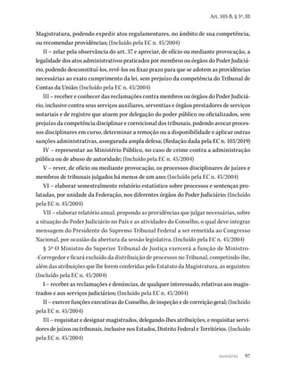97
Art. 103-B, § 5º, III
Magistratura, podendo expedir atos regulamentares, no âmbito de sua competência,
ou recomendar providências; (Incluído pela EC n. 45/2004)
II – zelar pela observância do art. 37 e apreciar, de ofício ou mediante provocação, a
legalidade dos atos administrativos praticados por membros ou órgãos do Poder Judiciá-
rio, podendo desconstituí-los, revê-los ou fixar prazo para que se adotem as providências
necessárias ao exato cumprimento da lei, sem prejuízo da competência do Tribunal de
Contas da União; (Incluído pela EC n. 45/2004)
III – receber e conhecer das reclamações contra membros ou órgãos do Poder Judiciá-
rio, inclusive contra seus serviços auxiliares, serventias e órgãos prestadores de serviços
notariais e de registro que atuem por delegação do poder público ou oficializados, sem
prejuízo da competência disciplinar e correicional dos tribunais, podendo avocar proces-
sos disciplinares em curso, determinar a remoção ou a disponibilidade e aplicar outras
sanções administrativas, assegurada ampla defesa; (Redação dada pela EC n. 103/2019)
IV – representar ao Ministério Público, no caso de crime contra a administração
pública ou de abuso de autoridade; (Incluído pela EC n. 45/2004)
V – rever, de ofício ou mediante provocação, os processos disciplinares de juízes e
membros de tribunais julgados há menos de um ano; (Incluído pela EC n. 45/2004)
VI – elaborar semestralmente relatório estatístico sobre processos e sentenças pro-
latadas, por unidade da Federação, nos diferentes órgãos do Poder Judiciário; (Incluído
pela EC n. 45/2004)
VII – elaborar relatório anual, propondo as providências que julgar necessárias, sobre
a situação do Poder Judiciário no País e as atividades do Conselho, o qual deve integrar
mensagem do Presidente do Supremo Tribunal Federal a ser remetida ao Congresso
Nacional, por ocasião da abertura da sessão legislativa. (Incluído pela EC n. 45/2004)
§ 5º O Ministro do Superior Tribunal de Justiça exercerá a função de Ministro-
-Corregedor e ficará excluído da distribuição de processos no Tribunal, competindo-lhe,
além das atribuições que lhe forem conferidas pelo Estatuto da Magistratura, as seguintes:
(Incluído pela EC n. 45/2004)
I – receber as reclamações e denúncias, de qualquer interessado, relativas aos magis-
trados e aos serviços judiciários; (Incluído pela EC n. 45/2004)
II – exercer funções executivas do Conselho, de inspeção e de correição geral; (Incluído
pela EC n. 45/2004)
III – requisitar e designar magistrados, delegando-lhes atribuições, e requisitar servi-
dores de juízos ou tribunais, inclusive nos Estados, Distrito Federal e Territórios. (Incluído
pela EC n. 45/2004)
sumário
 