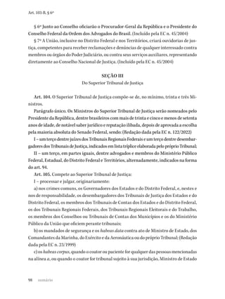 98
Art. 103-B, § 6º
§ 6º Junto ao Conselho oficiarão o Procurador-Geral da República e o Presidente do
Conselho Federal da Ordem dos Advogados do Brasil. (Incluído pela EC n. 45/2004)
§ 7º A União, inclusive no Distrito Federal e nos Territórios, criará ouvidorias de jus-
tiça, competentes para receber reclamações e denúncias de qualquer interessado contra
membros ou órgãos do Poder Judiciário, ou contra seus serviços auxiliares, representando
diretamente ao Conselho Nacional de Justiça. (Incluído pela EC n. 45/2004)
SEÇÃO III
Do Superior Tribunal de Justiça
Art. 104. O Superior Tribunal de Justiça compõe-se de, no mínimo, trinta e três Mi-
nistros.
Parágrafo único. Os Ministros do Superior Tribunal de Justiça serão nomeados pelo
Presidente da República, dentre brasileiros com mais de trinta e cinco e menos de setenta
anos de idade, de notável saber jurídico e reputação ilibada, depois de aprovada a escolha
pela maioria absoluta do Senado Federal, sendo: (Redação dada pela EC n. 122/2022)
I–umterçodentrejuízesdosTribunaisRegionaisFederaiseumterçodentredesembar-
gadoresdosTribunaisdeJustiça,indicadosemlistatrípliceelaboradapelopróprioTribunal;
II – um terço, em partes iguais, dentre advogados e membros do Ministério Público
Federal, Estadual, do Distrito Federal e Territórios, alternadamente, indicados na forma
do art. 94.
Art. 105. Compete ao Superior Tribunal de Justiça:
I – processar e julgar, originariamente:
a) nos crimes comuns, os Governadores dos Estados e do Distrito Federal, e, nestes e
nos de responsabilidade, os desembargadores dos Tribunais de Justiça dos Estados e do
Distrito Federal, os membros dos Tribunais de Contas dos Estados e do Distrito Federal,
os dos Tribunais Regionais Federais, dos Tribunais Regionais Eleitorais e do Trabalho,
os membros dos Conselhos ou Tribunais de Contas dos Municípios e os do Ministério
Público da União que oficiem perante tribunais;
b) os mandados de segurança e os habeas data contra ato de Ministro de Estado, dos
Comandantes da Marinha, do Exército e da Aeronáutica ou do próprio Tribunal; (Redação
dada pela EC n. 23/1999)
c) os habeas corpus, quando o coator ou paciente for qualquer das pessoas mencionadas
na alínea a, ou quando o coator for tribunal sujeito à sua jurisdição, Ministro de Estado
sumário
 