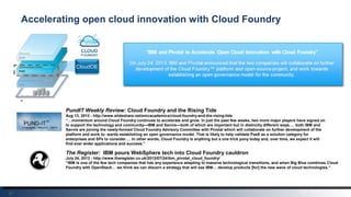 21
Accelerating open cloud innovation with Cloud Foundry
The Register: IBM pours WebSphere tech into Cloud Foundry cauldron
July 24, 2013 - http://www.theregister.co.uk/2013/07/24/ibm_pivotal_cloud_foundry/
“IBM is one of the few tech companies that has any experience adapting to massive technological transitions, and when Big Blue combines Cloud
Foundry with OpenStack… we think we can discern a strategy that will see IBM… develop products [for] the new wave of cloud technologies.”
Hardwar
e
CloudOE
PundIT Weekly Review: Cloud Foundry and the Rising Tide
Aug 13, 2013 - http://www.slideshare.net/emcacademics/cloud-foundry-and-the-rising-tide
“…momentum around Cloud Foundry continues to accelerate and grow. In just the past few weeks, two more major players have signed on
to support the technology and community—IBM and Savvis—both of which are important but in distinctly different ways…. both IBM and
Savvis are joining the newly-formed Cloud Foundry Advisory Committee with Pivotal which will collaborate on further development of the
platform and work to- wards establishing an open governance model. That is likely to help validate PaaS as a solution category for
enterprises and SPs to consider…. In other words, Cloud Foundry is anything but a one trick pony today and, over time, we expect it will
find ever wider applications and success.”
 