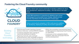 22
Fostering the Cloud Foundry community
Build a vibrant open source community to develop a platform for cloud
app development, deployment & scaling -- the next wave in the open
cloud
Apply IBM experience in supporting & validating open source
technologies & communities (Linux, Eclipse, Apache & more
recently OpenStack) & the development of cloud apps
Grow a community & ecosystem of ISVs built around a platform
for developing, deploying & scaling cloud-centric applications
Building
Cloud
Foundry
technology
 