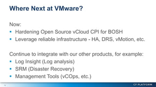 14
Now:
 Hardening Open Source vCloud CPI for BOSH
 Leverage reliable infrastructure - HA, DRS, vMotion, etc.
Continue to integrate with our other products, for example:
 Log Insight (Log analysis)
 SRM (Disaster Recovery)
 Management Tools (vCOps, etc.)
Where Next at VMware?
 