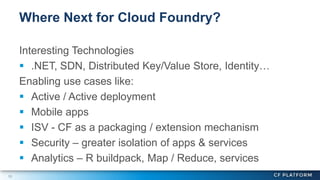 15
Interesting Technologies
 .NET, SDN, Distributed Key/Value Store, Identity…
Enabling use cases like:
 Active / Active deployment
 Mobile apps
 ISV - CF as a packaging / extension mechanism
 Security – greater isolation of apps & services
 Analytics – R buildpack, Map / Reduce, services
Where Next for Cloud Foundry?
 