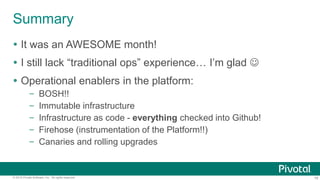 18© 2015 Pivotal Software, Inc. All rights reserved.
Summary
 It was an AWESOME month!
 I still lack “traditional ops” experience… I’m glad 
 Operational enablers in the platform:
– BOSH!!
– Immutable infrastructure
– Infrastructure as code - everything checked into Github!
– Firehose (instrumentation of the Platform!!)
– Canaries and rolling upgrades
 