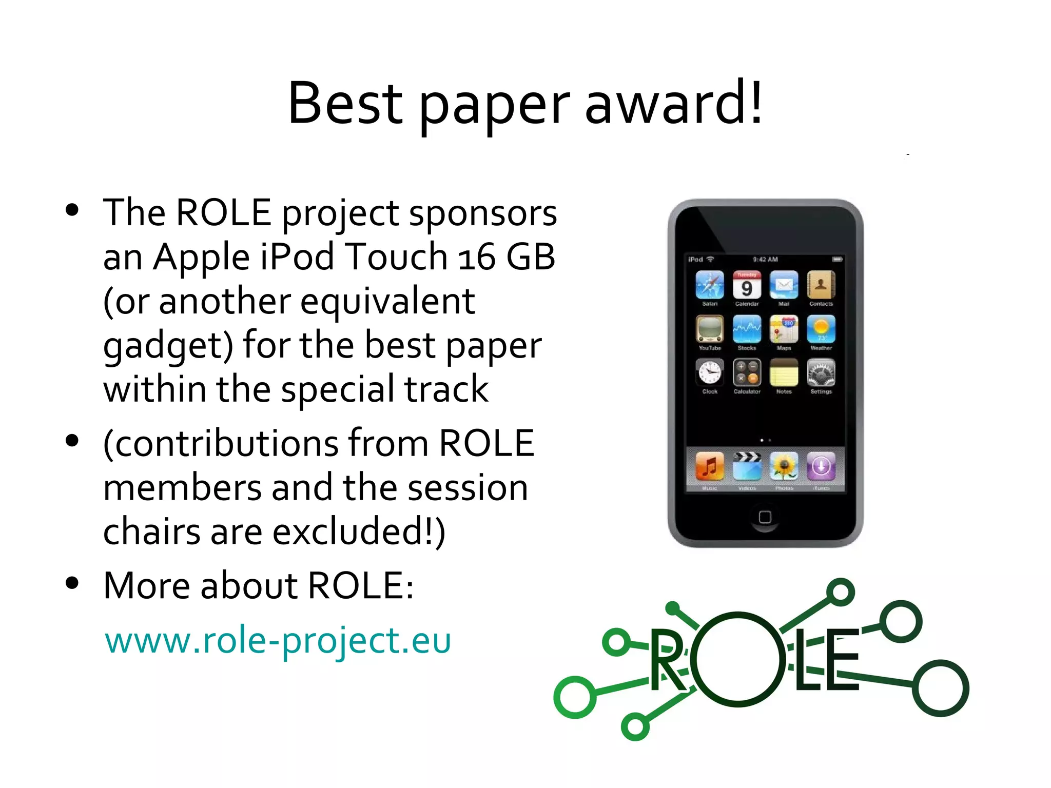 Best paper award! The ROLE project sponsors an  Apple iPod Touch 16 GB (or another equivalent gadget) for the best paper within the special track (contributions from ROLE members and the session chairs are excluded!) More about ROLE: www.role-project.eu   