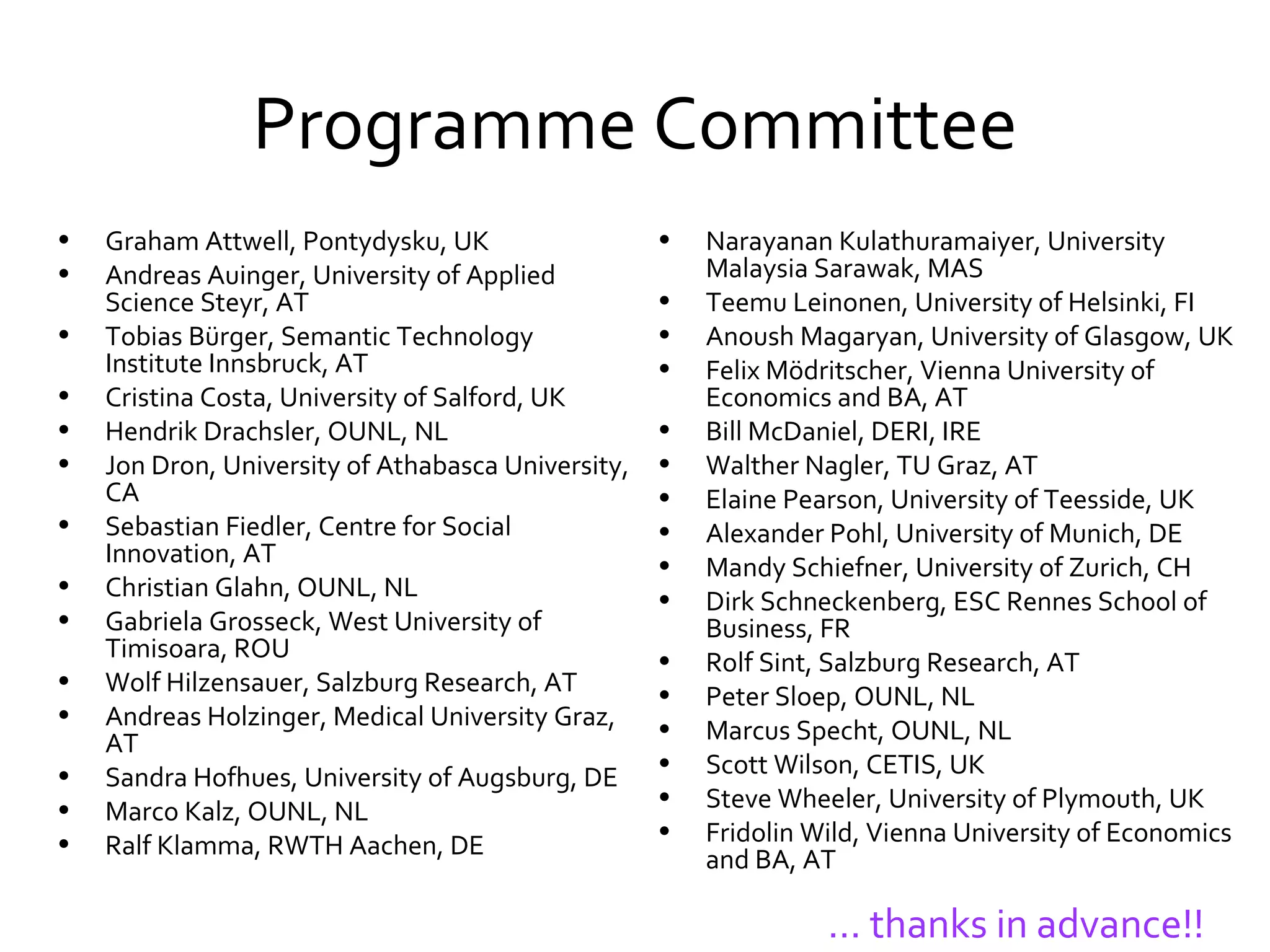 Programme Committee Graham Attwell, Pontydysku, UK Andreas Auinger, University of Applied Science Steyr, AT Tobias Bürger,  Semantic Technology Institute Innsbruck, AT Cristina Costa, University of Salford, UK  Hendrik Drachsler, OUNL, NL Jon Dron, University of Athabasca University, CA  Sebastian Fiedler, Centre for Social Innovation, AT Christian Glahn, OUNL, NL  Gabriela Grosseck, West University of Timisoara, ROU Wolf Hilzensauer, Salzburg Research, AT  Andreas Holzinger, Medical University Graz, AT Sandra Hofhues, University of Augsburg, DE Marco Kalz, OUNL, NL  Ralf Klamma, RWTH Aachen, DE Narayanan Kulathuramaiyer, University Malaysia Sarawak, MAS Teemu Leinonen, University of Helsinki, FI Anoush Magaryan, University of Glasgow, UK Felix Mödritscher, Vienna University of Economics and BA, AT  Bill McDaniel, DERI, IRE Walther Nagler, TU Graz, AT Elaine Pearson, University of Teesside, UK Alexander Pohl, University of Munich, DE Mandy Schiefner, University of Zurich, CH Dirk Schneckenberg, ESC Rennes School of Business, FR Rolf Sint, Salzburg Research, AT Peter Sloep, OUNL, NL Marcus Specht, OUNL, NL Scott Wilson, CETIS, UK Steve Wheeler, University of Plymouth, UK Fridolin Wild, Vienna University of Economics and BA, AT …  thanks in advance!! 