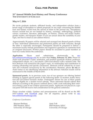CALL FOR PAPERS
31st
Annual Middle East History and Theory Conference
THE UNIVERSITY OF CHICAGO
May 6–7, 2016
We invite graduate students, affiliated faculty, and independent scholars from a
broad range of disciplines to submit proposals on any topic concerning the Middle
East and Islamic world from the advent of Islam to the present day. Disciplinary
focuses include but are not limited to: history, sociology, anthropology, political
science, economics, literature, philosophy, art history, cinema and media studies,
gender studies, and diaspora studies. If you are unsure about the suitability of your
topic, feel free to email us (see address below).
Approximately 50 papers will be selected and arranged into themed panels of three
or four. Individual submissions and preformed panels are both welcome, though
the latter is especially encouraged. Participants should be prepared to deliver a
maximum twenty-minute presentation and respond to questions or comments from
an assigned discussant. Written papers should be circulated to panel members at
least two weeks before the conference.
Application. Please send submissions electronically to me-
hat.conference@uchicago.edu by no later than Friday, February 12, 2016. Please in-
clude each presenter’s name, institution, and position (graduate student, professor,
independent scholar, etc.), and attach a 250-word abstract with a tentative title. The
best abstracts will summarize the paper’s topic, its relationship and contribution to
existing scholarship and specific conclusions. Abstracts will be collated by an assis-
tant and evaluated anonymously by the coordinators; therefore, please do not in-
clude names or any identifying information in the abstract. Selection results will be
announced in the middle of March 2016.
Sponsored panels. As in previous years, two of our sponsors are offering limited
funding to support special panels in the following fields: (1) modern Arabic litera-
ture and (2) Central Eurasian studies. Participants chosen for one of these panels
may be eligible for a modest travel subsidy. Those interested should submit their
abstracts according to the process outlined above, with a note indicating their inter-
est in being a part of one of these sponsored panels. Applicants not placed on a spe-
cial panel will still receive full consideration for the general conference.
Please circulate widely. Updates and announcements will be shared on the ME-
HAT website and Facebook page. For all inquiries, please write to me-
hat.conference@uchicago.edu.
Conference Coordinators
Mariam Sheibani
PhD Student, NELC
University of Chicago
Amir Toft
PhD Student, NELC
University of Chicago
 