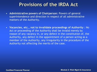 Provisions of the IRDA Act
• Administrative powers of Chairperson: Powers of general
  superintendence and direction in respect of all administrative
  matters of the Authority.

• Vacancies, etc., not to invalidate proceedings of Authority : No
  Act or proceeding of the Authority shall be invalid merely by
  reason of any vacancy in, or any defect in the constitution of, the
  Authority, any defect in the appointment of a person acting as a
  member of the Authority, any irregularity in the procedure of the
  Authority not affecting the merits of the case.




Certified Financial Planner                  Module 2: Risk Mgmt & Insurance
 