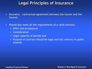 Legal Principles of Insurance

• Insurance - contractual agreement between the insurer and the
  insured.

• Should also meet all the requirements of a valid contract:
   • Offer and acceptance
   • Consideration
   • Legal capacity of parties and
   • Purpose of contract should be legal and not contrary to public
     interest




Certified Financial Planner                 Module 2: Risk Mgmt & Insurance
 