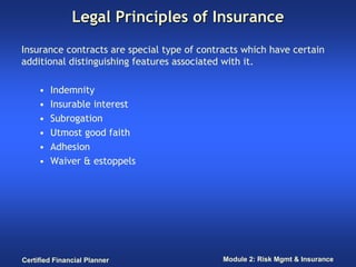 Legal Principles of Insurance
Insurance contracts are special type of contracts which have certain
additional distinguishing features associated with it.

     •   Indemnity
     •   Insurable interest
     •   Subrogation
     •   Utmost good faith
     •   Adhesion
     •   Waiver & estoppels




Certified Financial Planner                  Module 2: Risk Mgmt & Insurance
 