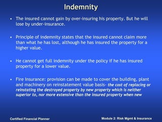 Indemnity
• The insured cannot gain by over-insuring his property. But he will
  lose by under-insurance.

• Principle of indemnity states that the insured cannot claim more
  than what he has lost, although he has insured the property for a
  higher value.

• He cannot get full indemnity under the policy if he has insured
  property for a lower value.

• Fire Insurance: provision can be made to cover the building, plant
  and machinery on reinstatement value basis- the cost of replacing or
   reinstating the destroyed property by new property which is neither
   superior to, nor more extensive than the insured property when new




Certified Financial Planner                     Module 2: Risk Mgmt & Insurance
 