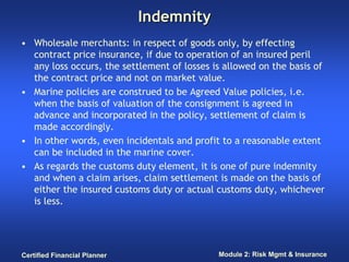 Indemnity
• Wholesale merchants: in respect of goods only, by effecting
  contract price insurance, if due to operation of an insured peril
  any loss occurs, the settlement of losses is allowed on the basis of
  the contract price and not on market value.
• Marine policies are construed to be Agreed Value policies, i.e.
  when the basis of valuation of the consignment is agreed in
  advance and incorporated in the policy, settlement of claim is
  made accordingly.
• In other words, even incidentals and profit to a reasonable extent
  can be included in the marine cover.
• As regards the customs duty element, it is one of pure indemnity
  and when a claim arises, claim settlement is made on the basis of
  either the insured customs duty or actual customs duty, whichever
  is less.




Certified Financial Planner                  Module 2: Risk Mgmt & Insurance
 