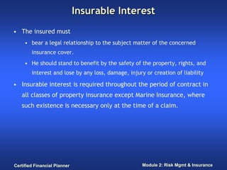 Insurable Interest
• The insured must
     • bear a legal relationship to the subject matter of the concerned
        insurance cover.
     • He should stand to benefit by the safety of the property, rights, and
        interest and lose by any loss, damage, injury or creation of liability

• Insurable interest is required throughout the period of contract in
   all classes of property insurance except Marine Insurance, where
   such existence is necessary only at the time of a claim.




Certified Financial Planner                          Module 2: Risk Mgmt & Insurance
 
