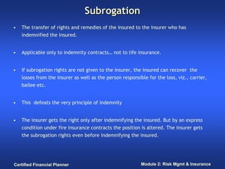 Subrogation
•   The transfer of rights and remedies of the insured to the insurer who has
    indemnified the insured.


•   Applicable only to indemnity contracts… not to life insurance.


•   If subrogation rights are not given to the insurer, the insured can recover the
    losses from the insurer as well as the person responsible for the loss, viz., carrier,
    bailee etc.


•   This defeats the very principle of indemnity


•   The insurer gets the right only after indemnifying the insured. But by an express
    condition under fire insurance contracts the position is altered. The insurer gets
    the subrogation rights even before indemnifying the insured.




Certified Financial Planner                                Module 2: Risk Mgmt & Insurance
 