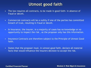 Utmost good faith
• The law requires all contracts, to be made in good faith- in absence of
  fraud or deceit.

• Commercial contracts will be a nullity if one of the parties has committed
  breach of trust, resulting in fraud or deceit.

• In Insurance, the insurer, in a majority of cases has no knowledge or no
  opportunity to inspect the risk , as the proposer only has this information.

• Insurance Contracts are therefore subject to the Principle of Utmost Good
  faith.

• States that the proposer must, in utmost good faith, declare all material
  facts that would influence the insurers decision to accept the risk.




Certified Financial Planner                        Module 2: Risk Mgmt & Insurance
 