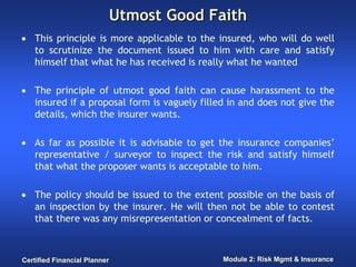 Utmost Good Faith
• This principle is more applicable to the insured, who will do well
  to scrutinize the document issued to him with care and satisfy
  himself that what he has received is really what he wanted

• The principle of utmost good faith can cause harassment to the
  insured if a proposal form is vaguely filled in and does not give the
  details, which the insurer wants.

• As far as possible it is advisable to get the insurance companies’
  representative / surveyor to inspect the risk and satisfy himself
  that what the proposer wants is acceptable to him.

• The policy should be issued to the extent possible on the basis of
  an inspection by the insurer. He will then not be able to contest
  that there was any misrepresentation or concealment of facts.



Certified Financial Planner                  Module 2: Risk Mgmt & Insurance
 