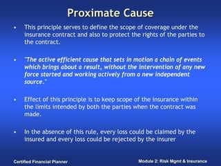 Proximate Cause
•    This principle serves to define the scope of coverage under the
     insurance contract and also to protect the rights of the parties to
     the contract.

•    "The active efficient cause that sets in motion a chain of events
     which brings about a result, without the intervention of any new
     force started and working actively from a new independent
     source."

•    Effect of this principle is to keep scope of the insurance within
     the limits intended by both the parties when the contract was
     made.

•    In the absence of this rule, every loss could be claimed by the
     insured and every loss could be rejected by the insurer


Certified Financial Planner                    Module 2: Risk Mgmt & Insurance
 