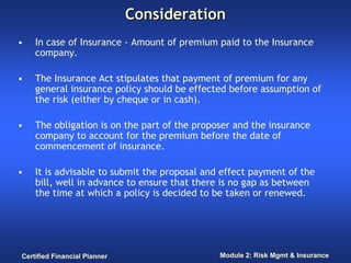 Consideration
•   In case of Insurance - Amount of premium paid to the Insurance
    company.

•   The Insurance Act stipulates that payment of premium for any
    general insurance policy should be effected before assumption of
    the risk (either by cheque or in cash).

•   The obligation is on the part of the proposer and the insurance
    company to account for the premium before the date of
    commencement of insurance.

•   It is advisable to submit the proposal and effect payment of the
    bill, well in advance to ensure that there is no gap as between
    the time at which a policy is decided to be taken or renewed.




Certified Financial Planner                   Module 2: Risk Mgmt & Insurance
 