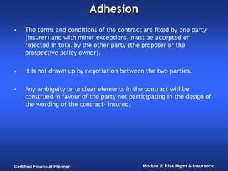 Adhesion
•    The terms and conditions of the contract are fixed by one party
     (insurer) and with minor exceptions, must be accepted or
     rejected in total by the other party (the proposer or the
     prospective policy owner).

•    It is not drawn up by negotiation between the two parties.

•    Any ambiguity or unclear elements in the contract will be
     construed in favour of the party not participating in the design of
     the wording of the contract- insured.




Certified Financial Planner                    Module 2: Risk Mgmt & Insurance
 