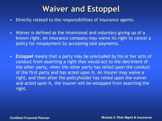 Waiver and Estoppel
• Directly related to the responsibilities of insurance agents.

• Waiver is defined as the intentional and voluntary giving up of a
  known right. An insurance company may waive its right to cancel a
  policy for nonpayment by accepting late payments.

• Estoppel means that a party may be precluded by his or her acts of
  conduct from asserting a right that would act to the detriment of
  the other party, when the other party has relied upon the conduct
  of the first party and has acted upon it. An insurer may waive a
  right, and then after the policyholder has relied upon the waiver
  and acted upon it, the insurer will be estopped from asserting the
  right.




Certified Financial Planner                   Module 2: Risk Mgmt & Insurance
 