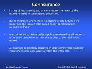 Co-insurance
•      Sharing of insurance by two or more insurers (or even by the
       insured himself) in some agreed proportion.

•      The co-insurance where there is a sharing of risk between the
       insurer and the insured (also called copay) is called under-
       insurance in India.

•      In a co-insurance, claims under a policy are shared by all insurers
       in the same proportion as their shares bear to the total value
       insured.

•      Co-insurance is generally observed in large commercial insurance,
       where one insurer does want to retain the whole risk.




    Certified Financial Planner                   Module 2: Risk Mgmt & Insurance
 