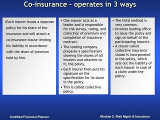 Co-insurance – operates in 3 ways

•Each insurer issues a separate   • One insurer acts as a          • The third method is
                                    leader and is responsible        very common.
 policy for his share of the        for risk survey, rating, and   • Involves leading office
 insurance and will attach a        collection of premium and        to issue the policy and
                                    completion of insurance          sign on behalf of the
 co-insurance clause limiting
                                    contract.                        participating insurers.
 his liability in accordance      • The leading company            • A clause called
 with the share of premium          prepares a specification         collective insurance
                                    showing the shares of all        clause is incorporated
 held by him.                                                        in the policy, which
                                    insurers and attaches to
                                    it, the policy.                  sets out the liability of
                                  • Each insurer then puts his       each insurer in case of
                                    signature on the                 a claim under the
                                    specification for its share      policy.
                                    in the policy.
                                  • This is called collective
                                    policy.




   Certified Financial Planner                              Module 2: Risk Mgmt & Insurance
 