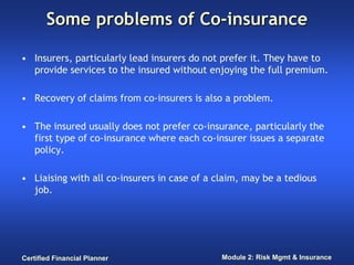 Some problems of Co-insurance

• Insurers, particularly lead insurers do not prefer it. They have to
  provide services to the insured without enjoying the full premium.

• Recovery of claims from co-insurers is also a problem.

• The insured usually does not prefer co-insurance, particularly the
  first type of co-insurance where each co-insurer issues a separate
  policy.

• Liaising with all co-insurers in case of a claim, may be a tedious
  job.




Certified Financial Planner                   Module 2: Risk Mgmt & Insurance
 