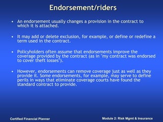Endorsement/riders
• An endorsement usually changes a provision in the contract to
  which it is attached.

• It may add or delete exclusion, for example, or define or redefine a
  term used in the contract.

• Policyholders often assume that endorsements improve the
  coverage provided by the contract (as in "my contract was endorsed
  to cover theft losses").

• However, endorsements can remove coverage just as well as they
  provide it. Some endorsements, for example, may serve to define
  perils in ways that eliminate coverage courts have found the
  standard contract to provide.




Certified Financial Planner                 Module 2: Risk Mgmt & Insurance
 