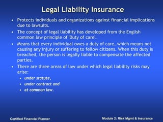 Legal Liability Insurance
• Protects individuals and organizations against financial implications
  due to lawsuits.
• The concept of legal liability has developed from the English
  common law principle of 'Duty of care'.
• Means that every individual owes a duty of care, which means not
  causing any injury or suffering to fellow citizens. When this duty is
  breached, the person is legally liable to compensate the affected
  parties.
• There are three areas of law under which legal liability risks may
  arise:
      • under statute,
      • under contract and
      • at common law.




Certified Financial Planner                  Module 2: Risk Mgmt & Insurance
 