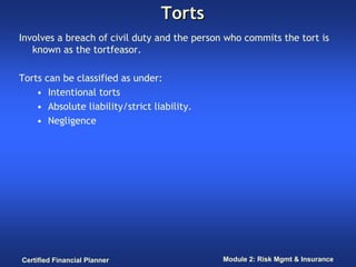 Torts
Involves a breach of civil duty and the person who commits the tort is
   known as the tortfeasor.

Torts can be classified as under:
    • Intentional torts
    • Absolute liability/strict liability.
    • Negligence




Certified Financial Planner                   Module 2: Risk Mgmt & Insurance
 