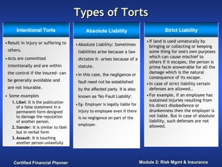 Types of Torts
      Intentional Torts                       Absolute Liability                           Strict Liability

• Result in injury or suffering to                                                • If land is used unnaturally by
                                        • Absolute Liability: Sometimes             bringing or collecting or keeping
 others.                                 liabilities arise because a law            some thing for one's own purposes
• Acts are committed                                                                which can cause mischief to
                                         dictates it- arises because of a
                                                                                    others if it escapes, the person is
 intentionally and are within            statute.                                   prima facie answerable for all the
 the control if the insured- can                                                    damage which is the natural
                                        • In this case, the negligence or
                                                                                    consequence of its escape.
 be generally avoidable and              fault need not be established            • In case of strict liability certain
 are not insurable.                      by the affected party. It is also          defenses are allowed..
• Some examples                          known as 'No Fault Liability'.           • For example, if an employee has
   1. Libel: It is the publication                                                  sustained injuries resulting from
                                        • Eg- Employer is legally liable for        his direct disobedience or
      of a false statement in a
      permanent form designed            injury to employee even if there           drunkenness then the employer is
      to damage the reputation           is no negligence on part of the            not liable. But in case of absolute
      of another person.                                                            liability, such defenses are not
                                         employer.                                  allowed.
   2. Slander: It is similar to libel
      but in verbal form
   3. Assault: It is touching
      another person unlawfully



    Certified Financial Planner                                                Module 2: Risk Mgmt & Insurance
 