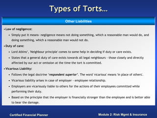Types of Torts…
                                             Other Liabilities

• Law of negligence:
   • Simply put it means- negligence means not doing something, which a reasonable man would do, and
      doing something, which a reasonable man would not do.
• Duty of care:
   • Lord Atkins‘, 'Neighbour principle' comes to some help in deciding if duty or care exists.
   • States that a general duty of care exists towards all legal neighbours - those closely and directly
      affected by our act or omission at the time the tort is committed.
• Vicarious Liability:
   • Follows the legal doctrine ‘respondent superior’. The word 'vicarious' means 'in place of others'.
   • Vicarious liability arises in case of employer - employee relationship.
   • Employers are vicariously liable to others for the actions of their employees committed while
      performing their duty.
   • Based on the principle that the employer is financially stronger than the employee and is better able
      to bear the damage.



    Certified Financial Planner                                       Module 2: Risk Mgmt & Insurance
 