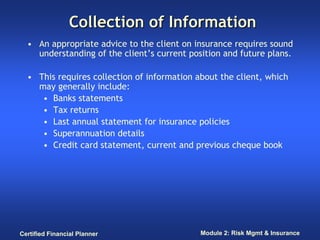 Collection of Information
  • An appropriate advice to the client on insurance requires sound
    understanding of the client’s current position and future plans.

  • This requires collection of information about the client, which
    may generally include:
     • Banks statements
     • Tax returns
     • Last annual statement for insurance policies
     • Superannuation details
     • Credit card statement, current and previous cheque book




Certified Financial Planner                  Module 2: Risk Mgmt & Insurance
 