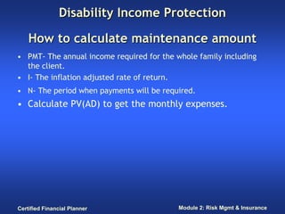 Disability Income Protection

    How to calculate maintenance amount
• PMT- The annual income required for the whole family including
  the client.
• I- The inflation adjusted rate of return.
• N- The period when payments will be required.
• Calculate PV(AD) to get the monthly expenses.




Certified Financial Planner                Module 2: Risk Mgmt & Insurance
 
