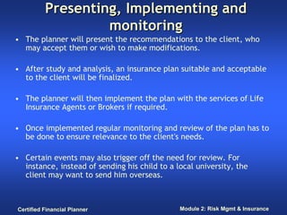 Presenting, Implementing and
                   monitoring
• The planner will present the recommendations to the client, who
  may accept them or wish to make modifications.

• After study and analysis, an insurance plan suitable and acceptable
  to the client will be finalized.

• The planner will then implement the plan with the services of Life
  Insurance Agents or Brokers if required.

• Once implemented regular monitoring and review of the plan has to
  be done to ensure relevance to the client's needs.

• Certain events may also trigger off the need for review. For
  instance, instead of sending his child to a local university, the
  client may want to send him overseas.



Certified Financial Planner                    Module 2: Risk Mgmt & Insurance
 
