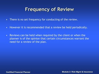 Frequency of Review
• There is no set frequency for conducting of the review.

• However it is recommended that a review be held periodically.

• Reviews can be held when required by the client or when the
  planner is of the opinion that certain circumstances warrant the
  need for a review of the plan.




Certified Financial Planner                 Module 2: Risk Mgmt & Insurance
 