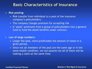 Basic Characteristics of Insurance
• Risk pooling:
   • Risk transfer from individual to a pool of the insurance
     company’s policyholders.
   • The company charges premium for accepting risk
   • It ‘pools’ premiums from a group of policyholders into a general
     fund to fund the death benefits under contract.

• Law of large numbers:
   • Larger the pool, more predictable the amount of losses in a
     given period.
   • Since not all members of the pool are the same age or in the
     same health condition, we can assume not all of them will be
     making a claim at the same time.




Certified Financial Planner                 Module 2: Risk Mgmt & Insurance
 