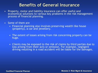 Benefits of General Insurance
• Property, motor and liability insurance can offer useful and
  economical solutions to various key problems in the risk management
  process of financial planning.

• Some of them are
   • Financial planning also involves preserving wealth like house
     (property), a car and jewellery.

    • The extent of losses arising from risk concerning property can be
      huge.

    • Clients may be exposed to the risk of claims by third parties due to
      loss arising from their acts or omission. For example, negligent
      driving resulting in a road accident will be liable for the damages.




 Certified Financial Planner                  Module 2: Risk Mgmt & Insurance
 