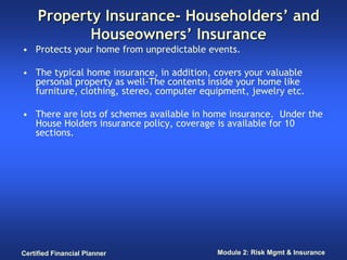 Property Insurance- Householders’ and
            Houseowners’ Insurance
• Protects your home from unpredictable events.

• The typical home insurance, in addition, covers your valuable
  personal property as well-The contents inside your home like
  furniture, clothing, stereo, computer equipment, jewelry etc.

• There are lots of schemes available in home insurance. Under the
  House Holders insurance policy, coverage is available for 10
  sections.




Certified Financial Planner                Module 2: Risk Mgmt & Insurance
 