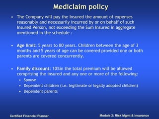 Mediclaim policy
• The Company will pay the Insured the amount of expenses
  reasonably and necessarily incurred by or on behalf of such
  Insured Person, not exceeding the Sum Insured in aggregate
  mentioned in the schedule :

• Age limit: 5 years to 80 years. Children between the age of 3
  months and 5 years of age can be covered provided one or both
  parents are covered concurrently.

• Family discount: 10%in the total premium will be allowed
  comprising the insured and any one or more of the following:
      • Spouse
      • Dependent children (i.e. legitimate or legally adopted children)
      • Dependent parents




Certified Financial Planner                       Module 2: Risk Mgmt & Insurance
 