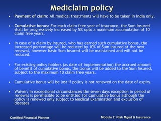 Mediclaim policy
• Payment of claim: All medical treatments will have to be taken in India only.

• Cumulative bonus: For each claim free year of insurance, the Sum Insured
  shall be progressively increased by 5% upto a maximum accumulation of 10
  claim free years.

• In case of a claim by Insured, who has earned such cumulative bonus, the
  increased percentage will be reduced by 10% of Sum Insured at the next
  renewal, however basic Sum Insured will be maintained and will not be
  reduced.

• For existing policy holders (as date of implementation) the accrued amount
  of benefit of cumulative bonus, the bonus will be added to the Sum Insured,
  subject to the maximum 10 claim free years.

• Cumulative bonus will be lost if policy is not renewed on the date of expiry.

• Waiver: In exceptional circumstances the seven days exception in period of
  renewal is permissible to be entitled for Cumulative bonus although the
  policy is renewed only subject to Medical Examination and exclusion of
  diseases.


Certified Financial Planner                       Module 2: Risk Mgmt & Insurance
 
