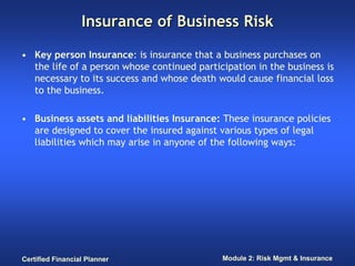Insurance of Business Risk

• Key person Insurance: is insurance that a business purchases on
  the life of a person whose continued participation in the business is
  necessary to its success and whose death would cause financial loss
  to the business.

• Business assets and liabilities Insurance: These insurance policies
  are designed to cover the insured against various types of legal
  liabilities which may arise in anyone of the following ways:




Certified Financial Planner                  Module 2: Risk Mgmt & Insurance
 