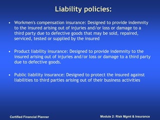 Liability policies:
• Workmen's compensation insurance: Designed to provide indemnity
  to the insured arising out of injuries and/or loss or damage to a
  third party due to defective goods that may be sold, repaired,
  serviced, tested or supplied by the insured

• Product liability insurance: Designed to provide indemnity to the
  insured arising out of injuries and/or loss or damage to a third party
  due to defective goods.

• Public liability insurance: Designed to protect the insured against
  liabilities to third parties arising out of their business activities




Certified Financial Planner                    Module 2: Risk Mgmt & Insurance
 