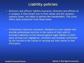 Liability policies:
• Directors' and officers' liability insurance: Directors and officers of
  a company if they breach any of their duties and the company
  sustains losses, are liable to parties like shareholders. This cover
  offers them protection from these losses



• Professional indemnity insurance: Designed to cover people who
  provide professional services in the course of their work &
  provides indemnity to the insured against legal liability to third
  party arising from negligence, omissions and mistakes committed
  by the insured in the course of carrying out their duties to that
  third party.




Certified Financial Planner                    Module 2: Risk Mgmt & Insurance
 
