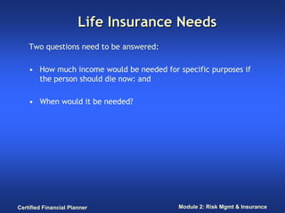 Life Insurance Needs
    Two questions need to be answered:

    • How much income would be needed for specific purposes if
      the person should die now: and

    • When would it be needed?




Certified Financial Planner                Module 2: Risk Mgmt & Insurance
 