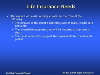 Life Insurance Needs
• The amount of needs normally constitute the total of the
  following
   • The amount of the client’s liabilities such as loans, credit card
      debts etc
   • The immediate expenses that will be incurred at the time of
      death
   • The funds required to support the dependants for the desired
      period




Certified Financial Planner                  Module 2: Risk Mgmt & Insurance
 