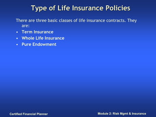 Type of Life Insurance Policies
    There are three basic classes of life insurance contracts. They
      are:
    • Term Insurance
    • Whole Life Insurance
    • Pure Endowment




Certified Financial Planner                   Module 2: Risk Mgmt & Insurance
 