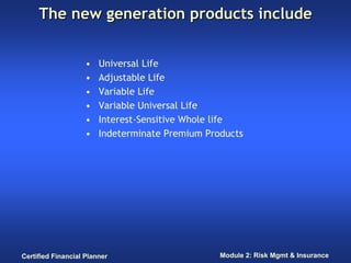 The new generation products include


                    •   Universal Life
                    •   Adjustable Life
                    •   Variable Life
                    •   Variable Universal Life
                    •   Interest-Sensitive Whole life
                    •   Indeterminate Premium Products




Certified Financial Planner                      Module 2: Risk Mgmt & Insurance
 