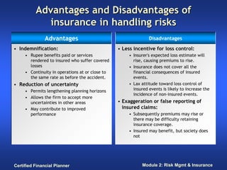 Advantages and Disadvantages of
             insurance in handling risks
               Advantages                                       Disadvantages

• Indemnification:                               • Less incentive for loss control:
     • Rupee benefits paid or services                • Insurer's expected loss estimate will
       rendered to insured who suffer covered           rise, causing premiums to rise.
       losses                                         • Insurance does not cover all the
     • Continuity in operations at or close to          financial consequences of insured
       the same rate as before the accident.            events.
• Reduction of uncertainty                            • Lax attitude toward loss control of
     • Permits lengthening planning horizons            insured events is likely to increase the
                                                        incidence of non-insured events.
     • Allows the firm to accept more
       uncertainties in other areas              • Exaggeration or false reporting of
     • May contribute to improved                  insured claims:
       performance                                    • Subsequently premiums may rise or
                                                        there may be difficulty retaining
                                                        insurance coverage.
                                                      • Insured may benefit, but society does
                                                        not




Certified Financial Planner                                 Module 2: Risk Mgmt & Insurance
 
